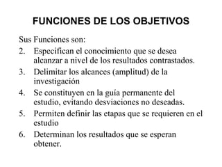 FUNCIONES DE LOS OBJETIVOS Sus Funciones son: Especifican el conocimiento que se desea alcanzar a nivel de los resultados contrastados. Delimitar los alcances (amplitud) de la investigación Se constituyen en la guía permanente del estudio, evitando desviaciones no deseadas. Permiten definir las etapas que se requieren en el estudio Determinan los resultados que se esperan obtener. 
