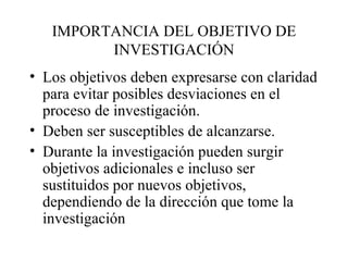 IMPORTANCIA DEL OBJETIVO DE INVESTIGACIÓN Los objetivos deben expresarse con claridad para evitar posibles desviaciones en el proceso de investigación. Deben ser susceptibles de alcanzarse. Durante la investigación pueden surgir objetivos adicionales e incluso ser sustituidos por nuevos objetivos, dependiendo de la dirección que tome la investigación 