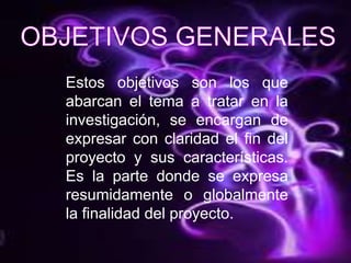 OBJETIVOS GENERALESEstos objetivos son los que  abarcan el tema a tratar en la investigación, se encargan de expresar con claridad el fin del proyecto y sus características. Es la parte donde se expresa resumidamente o globalmente la finalidad del proyecto.