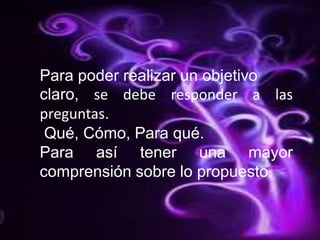  Para poder realizar un objetivoclaro,se debe responder a las preguntas. Qué, Cómo, Para qué.Para así tener una mayor comprensión sobre lo propuesto.