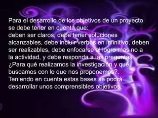 Para el desarrollo de los objetivos de un proyecto se debe tener en cuenta que:deben ser claros, debe tener soluciones alcanzables, debe incluir verbos en infinitivo, deben ser realizables, debe enfocarse al logro mas no a  la actividad, y debe responda a las preguntas  ¿Para qué realizamos la investigación y qué buscamos con lo que nos proponemos?.Teniendo en cuenta estas bases se podrá desarrollar unos comprensibles objetivos.