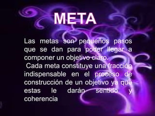 META Las metas son pequeños pasos que se dan para poder llegar a componer un objetivo claro. Cada meta constituye una fracción indispensable en el proceso de construcción de un objetivo ya que estas le darán sentido y coherencia