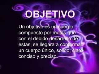 OBJETIVOUn objetivo es un cuerpo compuesto por metas que con el debido desarrollo de estas, se llegara a conformar un cuerpo único, solido, claro conciso y preciso.