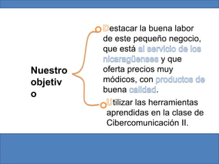 Destacar la buena labor de este pequeño negocio, que está al servicio de los nicaragüenses y que oferta precios muy módicos, con productos de buena calidad.Nuestro objetivoUtilizar las herramientas aprendidas en la clase de Cibercomunicación II. 