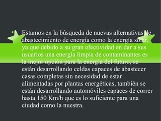 Estamos en la búsqueda de nuevas alternativas de abastecimiento de energía como la energía solar, ya que debido a su gran efectividad en dar a sus usuarios una energía limpia de contaminantes es la mejor opción para la energía del futuro, se están desarrollando celdas capaces de abastecer casas completas sin necesidad de estar alimentadas por plantas energéticas, también se están desarrollando automóviles capaces de correr hasta 150 Km/h que es lo suficiente para una ciudad como la nuestra. 