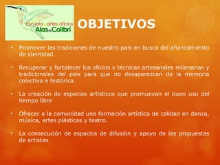 OBJETIVOS Promover las tradiciones de nuestro país en busca del afianzamiento de identidad. Recuperar y fortalecer los oficios y técnicas artesanales milenarias y tradicionales del país para que no desaparezcan de la memoria colectiva e histórica. La creación de espacios artísticos que promuevan el buen uso del tiempo libre Ofrecer a la comunidad una formación artística de calidad en danza, música, artes plásticas y teatro. La consecución de espacios de difusión y apoyo de las propuestas de artistas.