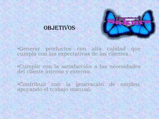 Objetivos
•Generar productos con alta calidad que
cumpla con las expectativas de los clientes.
•Cumplir con la satisfacción a las necesidades
del cliente interno y externo.
•Contribuir con la generación de empleo,
apoyando el trabajo manual.