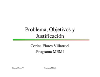 Problema, Objetivos y
                       Justificación
                     Corina Flores Villarroel
                        Programa MEMI


Corina Flores V.             Programa MEMI
 