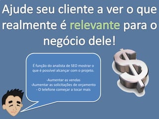 É função do analista de SEO mostrar o
que é possível alcançar com o projeto.

          -Aumentar as vendas
-Aumentar as solicitações de orçamento
   - O telefone começar a tocar mais
 