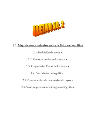 2.0. Adquirir conocimientos sobre la física radiográfica.

                 2.1. Definición de rayos x.

            2.2. Como se producen los rayos x.

           2.3. Propiedades físicas de los rayos x.

               2.4. Densidades radiográficas.

        2.5. Componentes de una unidad de rayos x.

       2.6 Como se produce una imagen radiográfica.
 