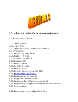 3.0. Indicar una radiografía de tórax correctamente:

3.1. Estructuras anatómicas:

3.1.1. Tejido blando.
3.1.2. Tejido óseo.
3.1.3. Tejido intersticial o parénquima pulmonar.
3.1.4. Vías aéreas.
3.1.5. Corazón y grandes vasos.
3.1.6. Espacios virtuales.
3.2. Posiciones radiográficas:
3.2.1. Bipedestación
3.2.2. Posición prono
3.2.3. Posición decúbito
3.2.4. Posición supino
3.2.5. Posición lateral de seguridad (PLS)
3.3.0. Proyecciones radiográficas
3.3.1. Proyección posteroanterior
3.3.2. Proyección anteroposterior
3.3.3. Proyección lateral (izquierda o derecha)
3.3.4. Proyección oblicua (anterior derecha, anterior izquierda)
3.3.5 Apico lordotica.

3.4.0. Prescripción de una radiografía de tórax
 