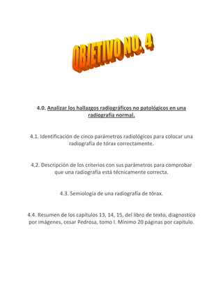 4.0. Analizar los hallazgos radiográficos no patológicos en una
                           radiografía normal.


 4.1. Identificación de cinco parámetros radiológicos para colocar una
                   radiografía de tórax correctamente.


 4.2. Descripción de los criterios con sus parámetros para comprobar
           que una radiografía está técnicamente correcta.


              4.3. Semiología de una radiografía de tórax.


4.4. Resumen de los capítulos 13, 14, 15, del libro de texto, diagnostico
por imágenes, cesar Pedrosa, tomo I. Mínimo 20 páginas por capitulo.
 