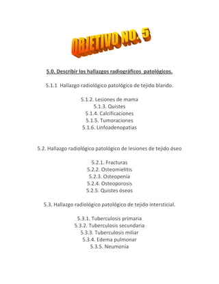 5.0. Describir los hallazgos radiográficos patológicos.

   5.1.1 Hallazgo radiológico patológico de tejido blando.

                  5.1.2. Lesiones de mama
                        5.1.3. Quistes
                    5.1.4. Calcificaciones
                    5.1.5. Tumoraciones
                   5.1.6. Linfoadenopatias


5.2. Hallazgo radiológico patológico de lesiones de tejido óseo

                       5.2.1. Fracturas
                     5.2.2. Osteomielitis
                      5.2.3. Osteopenia
                     5.2.4. Osteoporosis
                     5.2.5. Quistes óseos

  5.3. Hallazgo radiológico patológico de tejido intersticial.

                 5.3.1. Tuberculosis primaria
                5.3.2. Tuberculosis secundaria
                   5.3.3. Tuberculosis miliar
                    5.3.4. Edema pulmonar
                        5.3.5. Neumonía
 