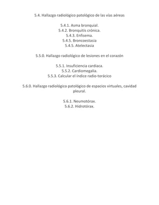 5.4. Hallazgo radiológico patológico de las vías aéreas

                      5.4.1. Asma bronquial.
                     5.4.2. Bronquitis crónica.
                          5.4.3. Enfisema.
                       5.4.5. Broncoestasia
                         5.4.5. Atelectasia

       5.5.0. Hallazgo radiológico de lesiones en el corazón

                    5.5.1. Insuficiencia cardiaca.
                        5.5.2. Cardiomegalia.
               5.5.3. Calcular el índice radio-torácico

5.6.0. Hallazgo radiológico patológico de espacios virtuales, cavidad
                               pleural.

                        5.6.1. Neumotórax.
                         5.6.2. Hidrotórax.
 