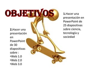 1.Hacer una
               presentación en
               PowerPoint de
               25 diapositivas
2.Hacer una    sobre ciencia,
presentación   tecnología y
en             sociedad
PowerPoint
de 30
diapositivas
sobre :
•Web 1.0
•Web 2.0
•Web 3.0
 