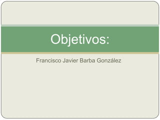 Objetivos:
Francisco Javier Barba González
 