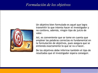 Formulación de los objetivos Un objetivo bien formulado es aquel que logra transmitir lo que intenta hacer el investigador y no conlleva, además, ningún tipo de juicio de valor.  Así, es conveniente que se tome en cuenta que emplear las palabras correctas es fundamental en la formulación de objetivos, pues asegura que se entienda exactamente lo que se va a hacer.  De los objetivos debe inferirse también el tipo de resultados que el investigador espera conseguir. 