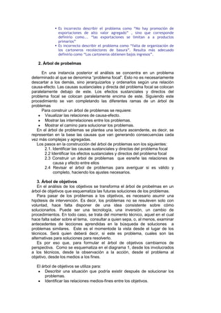  Es incorrecto describir el problema como “No hay promoción de
exportaciones de alto valor agregado” , sino que corresponde
definirlo como... “las exportaciones se limitan a a productos
primarios”
 Es incorrecto describir el problema como “falta de organización de
los cartoneros recolectores de basura”. Resulta más adecuado
definirlo como “Los cartoneros obtienen bajos ingresos”.
2. Árbol de probelmas
En una instancia posterior el análisis se concentra en un problema
determinado al que se denomina “problema focal”. Esto no es necesariamente
descartar a los demás, sino jerarquizarlos y ordenarlos según una relación
causa-efecto. Las causas sustanciales y directa del problema focal se colocan
paralelamente debajo de este. Los efectos sustanciales y directos del
problema focal se colocan paralelamente encima de este. Siguiendo este
procedimiento se van completando las diferentes ramas de un árbol de
problemas
Para construir un árbol de problemas se requiere:
Visualizar las relaciones de causa-efecto.
Mostrar las interrelaciones entre los problemas.
Mostrar el camino para solucionar los problemas.
En el árbol de problemas se plantea una lectura ascendente, es decir, se
representan en la base las causas que van generando consecuencias cada
vez más complejas y agregadas.
Los pasos en la construcción del árbol de problemas son los siguientes:
2.1. Identificar las causas sustanciales y directas del problema focal
2.2 Identificar los efectos sustanciales y directos del problema focal
2.3 Construir un árbol de problemas que esneñe las relaciones de
causa y efecto entre ellos
2.4 Revisar el árbol de problemas para averiguar si es válido y
completo, haciendo los ajustes necesarios.
3. Árbol de objetivos
En el análisis de los objetivos se transforma el árbol de probelmas en un
árbol de objetivos que esquematiza las futuras soluciones de los problemas.
Para pasar de los problemas a los objetivos, es necesario asumir una
hipótesis de intervención. Es decir, los problemas no se resuleven solo con
voluntad, hace falta disponer de una idea consistente sobre cómo
solucionarlos. Puede ser una tecnología, una inversión, un cambio de
procedimientos. En todo caso, se trata del momento técnico, aquel en el cual
hace falta saber sobre el tema, consultar a quien sepa, o, al menos, examinar
antecedentes de lecciones aprendidas en la búsqueda de soluciones a
problemas similares. Este es el momentode la vista desde el lugar de los
técnicos. Será quien deberá decir, si este es problema, cuales son las
alternativas para soluciones para resolverlo.
Es por eso que, para formular el árbol de objetivos cambiamos de
perspectiva. Como se esquematiza en el diagrama 1, desde los involucrados
a los técnicos, desde la observación a la acción, desde el problema al
objetivo, desde los medios a los fines.
El árbol de objetivos se utiliza para:
Describir una situación que podría existir después de solucionar los
problemas.
Identificar las relaciones medios-fines entre los objetivos.
 