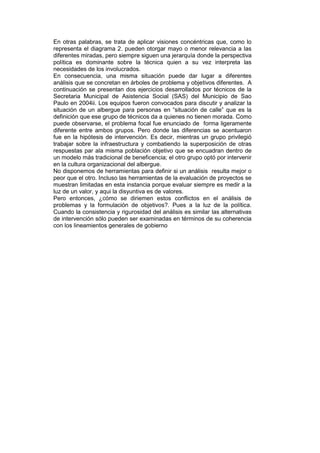 En otras palabras, se trata de aplicar visiones concéntricas que, como lo
representa el diagrama 2. pueden otorgar mayo o menor relevancia a las
diferentes miradas, pero siempre siguen una jerarquía donde la perspectiva
política es dominante sobre la técnica quien a su vez interpreta las
necesidades de los involucrados.
En consecuencia, una misma situación puede dar lugar a diferentes
análisis que se concretan en árboles de problema y objetivos diferentes. A
continuación se presentan dos ejercicios desarrollados por técnicos de la
Secretaria Municipal de Asistencia Social (SAS) del Municipio de Sao
Paulo en 2004ii. Los equipos fueron convocados para discutir y analizar la
situación de un albergue para personas en “situación de calle” que es la
definición que ese grupo de técnicos da a quienes no tienen morada. Como
puede observarse, el problema focal fue enunciado de forma ligeramente
diferente entre ambos grupos. Pero donde las diferencias se acentuaron
fue en la hipótesis de intervención. Es decir, mientras un grupo privilegió
trabajar sobre la infraestructura y combatiendo la superposición de otras
respuestas par ala misma población objetivo que se encuadran dentro de
un modelo más tradicional de beneficencia; el otro grupo optó por intervenir
en la cultura organizacional del albergue.
No disponemos de herramientas para definir si un análisis resulta mejor o
peor que el otro. Incluso las herramientas de la evaluación de proyectos se
muestran limitadas en esta instancia porque evaluar siempre es medir a la
luz de un valor, y aqui la disyuntiva es de valores.
Pero entonces, ¿cómo se diriemen estos conflictos en el análisis de
problemas y la formulación de objetivos?. Pues a la luz de la política.
Cuando la consistencia y rigurosidad del análisis es similar las alternativas
de intervención sólo pueden ser examinadas en términos de su coherencia
con los lineamientos generales de gobierno
 