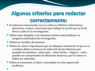 Algunos criterios para redactarAlgunos criterios para redactar
correctamente:correctamente:
Se redactan comenzando con un verbo en infinitivo (determinar,
demostrar, evaluar, relacionar) que indique la acción que se ha de
llevar a cabo en la investigación.
Deben estar dirigidos a los elementos básicos del problema: la
pregunta orientadora de investigación.
Deben ser factibles de alcanzar.
Deben ser claros. Expresiones que no indiquen claramente lo que se va
a realizar deben evitarse en la redacción de los objetivos, por
ejemplo los términos «adecuado», «bien hecho», «lógico», «útil»,
pueden ser interpretados de diferentes maneras y por lo tanto no
deben ser utilizadas.
Deben ser preciosos, es decir, contemplar un solo aspecto del
problema.

 