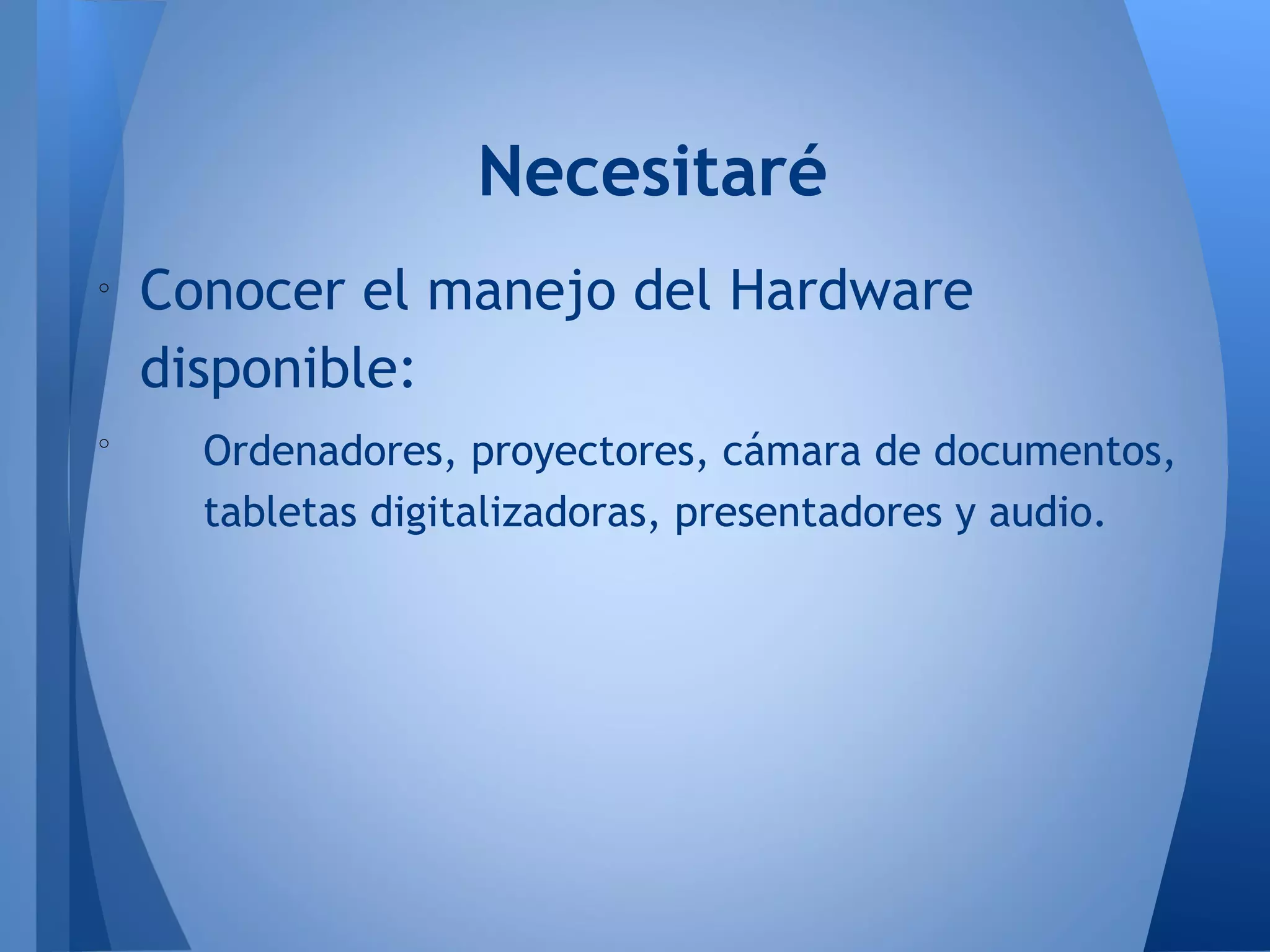 o
Conocer el manejo del Hardware
disponible:
o
Ordenadores, proyectores, cámara de documentos,
tabletas digitalizadoras, presentadores y audio.
Necesitaré
 