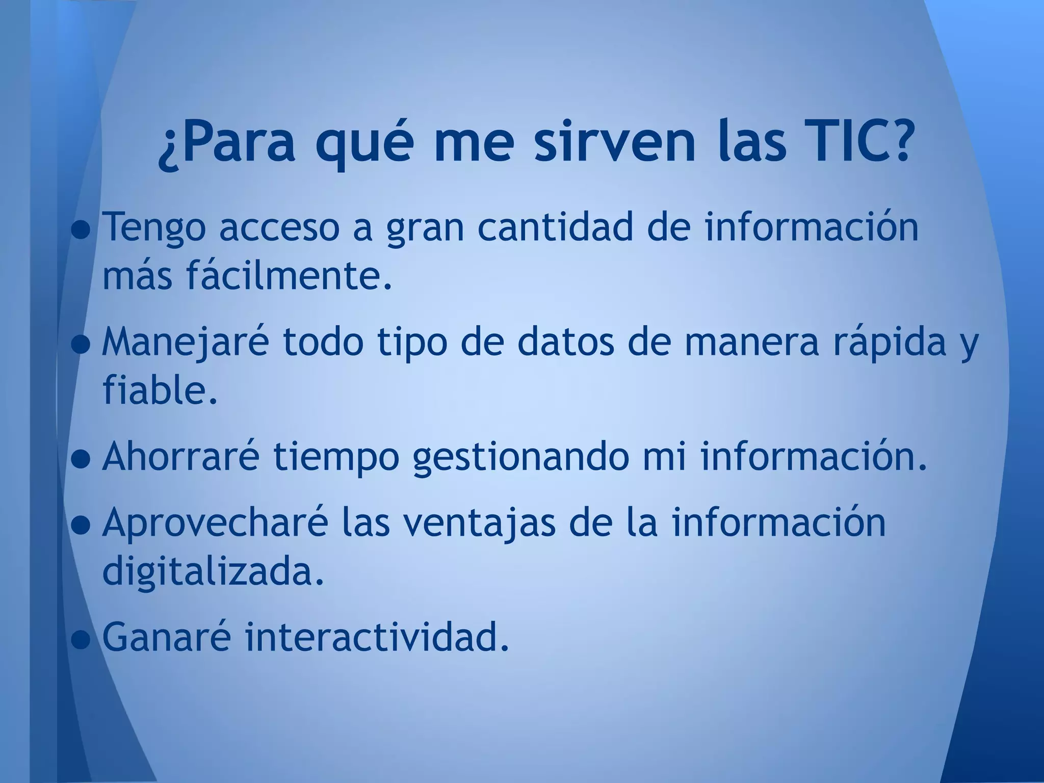 •Tengo acceso a gran cantidad de información
más fácilmente.
•Manejaré todo tipo de datos de manera rápida y
fiable.
•Ahorraré tiempo gestionando mi información.
•Aprovecharé las ventajas de la información
digitalizada.
•Ganaré interactividad.
¿Para qué me sirven las TIC?
 