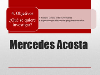 Mercedes Acosta
• General (abarca todo el problema)
• Específico (en relación con preguntas directrices.
4. Objetivos
¿Qué se quiere
investigar?
 