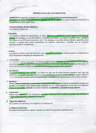 IMPORTANCIA D ELOS OBJETIVOS
O B J E T I V O : Expresión cualitativa de un propósito en un periodo de tiempo determinado
E l objetivo es el fin último que quieres alcanzar con ese proyecto, y la mejor manera de resolverlo en
p r e g u n t á n d o s e Q U E quiero hacer.

Características de los objetivos
Los objetivos deben ser:
1

Medibles
Los objetivos deben ser mensurables, es decir, deben ser cuantitativos y estar ligados a un límite de
tiempo. Por ejemplo, en vez del objetivo: "aumentar las ventas", un objetivo medible sería: "aumentar
las ventas en un 20% para el p r ó x i m o mes". Sin embargo, es posible utilizar objetivos genéricos, pero
siempre y cuando éstos estén acompañados de objetivos específicos o medibles que en conjunto,
permitan alcanzar los genéricos.

Claros
Los objetivos deben tener una definición clara, entendible y precisa.* no deben prestarse a confusiones n i
dejar demasiados márgenes de interpretación.
Alcanzables
^MUMMI
Los ob j stivos dsbsn s"? posible '-d 2 ale ánsar, deben estar doRtr? d é l?.s posibilidades de la eint-rcrteniendo en cuenta la capacidad o recursos (humanos, financieros, tecnológicos, etc?) que ésta posea. Se
debe tener en cuenta también la disponibilidad de tiempo necesario para cumplirlos.
.

Desafiantes
Deben ser retadores, pero realistas. N o deben ser algo que de todas maneras sucederá, sino algo que
signifique un desafió o un reto. Objetivos poco ambiciosos no son de mucha utilidad, aunque objetivos
fáciles al principio pueden servir de estímulo para no abandonar el camino apenas éste se haya iniciado.
Realistas
Deben tener en cuenta las condiciones y circunstancias del entorno en donde se pretenden cumplir, por
ejemplo, un objetivo poco realista sería aumentar de 10 a 1000 empleados en un mes. Los objetivos
deben ser razonables, teniendo en cuenta el entorno, la capacidad y los recursos de la empresa.
Coherentes
Deben estar alineados y ser coherentes con otros objetivos, con la visión, la misión, las políticas, l t
cultura organizacional y valores de la empresa.

* Tipos de objetivos
De acuerdo a su naturaleza, los objetivos se clasifican en:
a. Objetivos generales
Son expresiones genéricas, algunos ejemplos de objetivos generales o genéricos son:

 