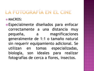  MACROS:

 Especialmente

diseñados para enfocar
correctamente a una distancia muy
pequeña,
a
magnificaciones
generalmente de 1:1 o tamaño natural
sin requerir equipamiento adicional. Se
utilizan en tomas especializadas,
biología, son ideales para realizar
fotografías de cerca a flores, insectos.

 