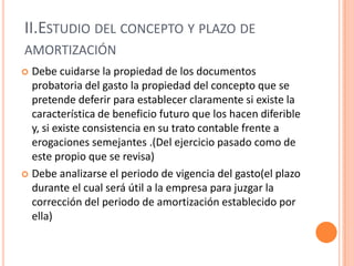 II.ESTUDIO DEL CONCEPTO Y PLAZO DE
AMORTIZACIÓN
 Debe cuidarse la propiedad de los documentos
probatoria del gasto la propiedad del concepto que se
pretende deferir para establecer claramente si existe la
característica de beneficio futuro que los hacen diferible
y, si existe consistencia en su trato contable frente a
erogaciones semejantes .(Del ejercicio pasado como de
este propio que se revisa)
 Debe analizarse el periodo de vigencia del gasto(el plazo
durante el cual será útil a la empresa para juzgar la
corrección del periodo de amortización establecido por
ella)
 