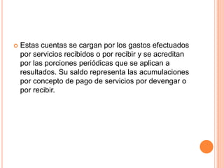  Estas cuentas se cargan por los gastos efectuados
por servicios recibidos o por recibir y se acreditan
por las porciones periódicas que se aplican a
resultados. Su saldo representa las acumulaciones
por concepto de pago de servicios por devengar o
por recibir.
 