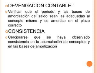 DEVENGACION CONTABLE :
 Verificar que el periodo y las bases de
amortización del saldo sean las adecuadas al
concepto mismo y se amortice en el plazo
correcto
CONSISTENCIA
 Cerciorarse que se haya observado
consistencia en la acumulación de conceptos y
en las bases de amortización
 