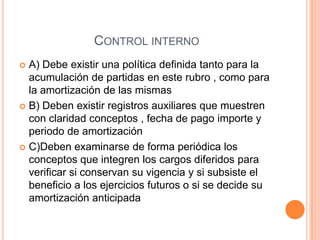CONTROL INTERNO
 A) Debe existir una política definida tanto para la
acumulación de partidas en este rubro , como para
la amortización de las mismas
 B) Deben existir registros auxiliares que muestren
con claridad conceptos , fecha de pago importe y
periodo de amortización
 C)Deben examinarse de forma periódica los
conceptos que integren los cargos diferidos para
verificar si conservan su vigencia y si subsiste el
beneficio a los ejercicios futuros o si se decide su
amortización anticipada
 