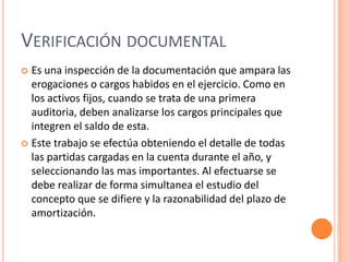 VERIFICACIÓN DOCUMENTAL
 Es una inspección de la documentación que ampara las
erogaciones o cargos habidos en el ejercicio. Como en
los activos fijos, cuando se trata de una primera
auditoria, deben analizarse los cargos principales que
integren el saldo de esta.
 Este trabajo se efectúa obteniendo el detalle de todas
las partidas cargadas en la cuenta durante el año, y
seleccionando las mas importantes. Al efectuarse se
debe realizar de forma simultanea el estudio del
concepto que se difiere y la razonabilidad del plazo de
amortización.
 