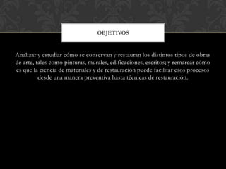 Analizar y estudiar cómo se conservan y restauran los distintos tipos de obras
de arte, tales como pinturas, murales, edificaciones, escritos; y remarcar cómo
es que la ciencia de materiales y de restauración puede facilitar esos procesos
desde una manera preventiva hasta técnicas de restauración.
OBJETIVOS
 