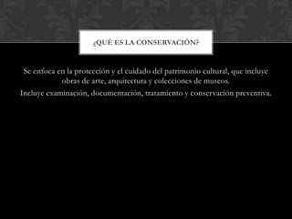 Se enfoca en la protección y el cuidado del patrimonio cultural, que incluye
obras de arte, arquitectura y colecciones de museos.
Incluye examinación, documentación, tratamiento y conservación preventiva.
¿QUÉ ES LA CONSERVACIÓN?
 