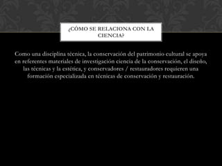 Como una disciplina técnica, la conservación del patrimonio cultural se apoya
en referentes materiales de investigación ciencia de la conservación, el diseño,
las técnicas y la estética, y conservadores / restauradores requieren una
formación especializada en técnicas de conservación y restauración.
¿CÓMO SE RELACIONA CON LA
CIENCIA?
 