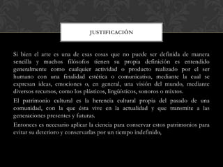 Si bien el arte es una de esas cosas que no puede ser definida de manera
sencilla y muchos filósofos tienen su propia definición es entendido
generalmente como cualquier actividad o producto realizado por el ser
humano con una finalidad estética o comunicativa, mediante la cual se
expresan ideas, emociones o, en general, una visión del mundo, mediante
diversos recursos, como los plásticos, lingüísticos, sonoros o mixtos.
El patrimonio cultural es la herencia cultural propia del pasado de una
comunidad, con la que ésta vive en la actualidad y que transmite a las
generaciones presentes y futuras.
Entonces es necesario aplicar la ciencia para conservar estos patrimonios para
evitar su deterioro y conservarlas por un tiempo indefinido,
JUSTIFICACIÓN
 