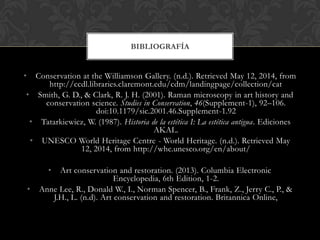 • Conservation at the Williamson Gallery. (n.d.). Retrieved May 12, 2014, from
http://ccdl.libraries.claremont.edu/cdm/landingpage/collection/cat
• Smith, G. D., & Clark, R. J. H. (2001). Raman microscopy in art history and
conservation science. Studies in Conservation, 46(Supplement-1), 92–106.
doi:10.1179/sic.2001.46.Supplement-1.92
• Tatarkiewicz, W. (1987). Historia de la estética I: La estética antigua. Ediciones
AKAL.
• UNESCO World Heritage Centre - World Heritage. (n.d.). Retrieved May
12, 2014, from http://whc.unesco.org/en/about/
• Art conservation and restoration. (2013). Columbia Electronic
Encyclopedia, 6th Edition, 1-2.
• Anne Lee, R., Donald W., I., Norman Spencer, B., Frank, Z., Jerry C., P., &
J.H., L. (n.d). Art conservation and restoration. Britannica Online,
BIBLIOGRAFÍA
 