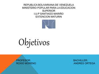 REPUBLICA BOLIVARIANA DE VENEZUELA
MINISTERIO POPULAR PARA LA EDUCACION
SUPERIOR
I.U.P SANTIAGO MARIÑO
EXTENCION MATURIN
Objetivos
PROFESOR: BACHILLER:
ROXIO MORENO ANDRES ORTEGA
 