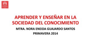 APRENDER Y ENSEÑAR EN LA
SOCIEDAD DEL CONOCIMIENTO
MTRA. NORA ENEIDA GUAJARDO SANTOS
PRIMAVERA 2014
 