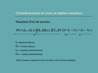 Consideraciones en torno al objetivo beneficio 
Resultado final del período: 
±Rp = (Ie – (C + (ESi – ESf) + (ETi – ETf )))+ (Ia – Ca) + (Iex – Cex) 
Ce 
Re Ra Re 
Ia =Ingresos atípicos. 
Ca = Costes atípicos. 
Iex = Ingresos extraordinarios. 
Cex = Costes extraordinarios. 
*Nota: Costes e ingresos se han de referir a las mismas unidades. 
 