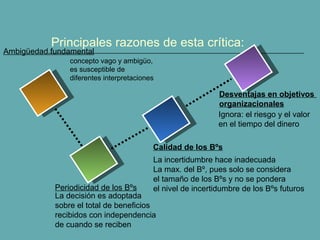 Principales razones de esta crítica: 
Ambigüedad fundamental 
concepto vago y ambigüo, 
es susceptible de 
diferentes interpretaciones 
Desventajas en objetivos 
organizacionales 
Ignora: el riesgo y el valor 
en el tiempo del dinero 
Calidad de los Bºs 
La incertidumbre hace inadecuada 
La max. del Bº, pues solo se considera 
el tamaño de los Bºs y no se pondera 
el nivel de incertidumbre de los Bºs futuros 
Periodicidad de los Bºs 
La decisión es adoptada 
sobre el total de beneficios 
recibidos con independencia 
de cuando se reciben 
 