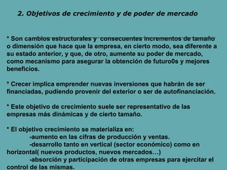 2. Objetivos de crecimiento y de poder de mercado 
* Son cambios estructurales y consecuentes incrementos de tamaño 
o dimensión que hace que la empresa, en cierto modo, sea diferente a 
su estado anterior, y que, de otro, aumente su poder de mercado, 
como mecanismo para asegurar la obtención de futuro0s y mejores 
beneficios. 
* Crecer implica emprender nuevas inversiones que habrán de ser 
financiadas, pudiendo provenir del exterior o ser de autofinanciación. 
* Este objetivo de crecimiento suele ser representativo de las 
empresas más dinámicas y de cierto tamaño. 
* El objetivo crecimiento se materializa en: 
-aumento en las cifras de producción y ventas. 
-desarrollo tanto en vertical (sector económico) como en 
horizontal( nuevos productos, nuevos mercados…) 
-absorción y participación de otras empresas para ejercitar el 
control de las mismas. 
 