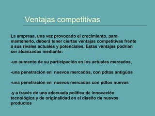 Ventajas competitivas 
La empresa, una vez provocado el crecimiento, para 
mantenerlo, deberá tener ciertas ventajas competitivas frente 
a sus rivales actuales y potenciales. Estas ventajas podrían 
ser alcanzadas mediante: 
-un aumento de su participación en los actuales mercados, 
-una penetración en nuevos mercados, con pdtos antigüos 
-una penetración en nuevos mercados con pdtos nuevos 
-y a través de una adecuada política de innovación 
tecnológica y de originalidad en el diseño de nuevos 
productos 
 