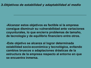 3.Objetivos de estabilidad y adaptabilidad al medio 
-Alcanzar estos objetivos es factible si la empresa 
consigue disminuir su vulnerabilidad ante variaciones 
coyunturales, lo que encierra problemas de tamaño, 
de tecnología y de equilibrio financiero entre otros. 
-Este objetivo se alcanza al lograr determinada 
estabilidad socio-económica y tecnológica, evitando 
cambios bruscos o adaptaciones drásticas de la 
estructura de la empresa respecto al entorno en que 
se encuentra inmersa. 
 