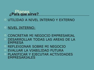 Planes 
¿Para que sirve? 
 UTILIDAD A NIVEL INTERNO Y EXTERNO 
 NIVEL INTERNO: 
 CONCRETAR MI NEGOCIO EMPRESARIAL 
 DESARROLLAR TODAS LAS AREAS DE LA 
EMPRESA 
 REFLEXIONAR SOBRE MI NEGOCIO 
 EVALUAR LA VIABILIDAD FUTURA 
 PLANIFICAR Y EJECUTAR ACTIVIDADES 
EMPRESARIALES 
 