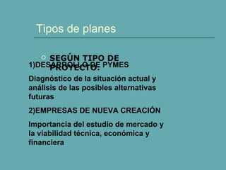 Tipos de planes 
 SEGÚN TIPO DE 
PROYECTO: 
1)DESARROLLO DE PYMES 
Diagnóstico de la situación actual y 
análisis de las posibles alternativas 
futuras 
2)EMPRESAS DE NUEVA CREACIÓN 
Importancia del estudio de mercado y 
la viabilidad técnica, económica y 
financiera 
 