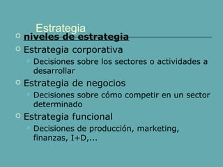 Estrategia 
 niveles de estrategia 
 Estrategia corporativa 
 Decisiones sobre los sectores o actividades a 
desarrollar 
 Estrategia de negocios 
 Decisiones sobre cómo competir en un sector 
determinado 
 Estrategia funcional 
 Decisiones de producción, marketing, 
finanzas, I+D,... 
 