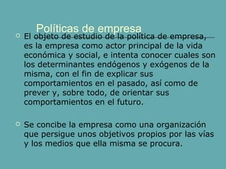 Políticas de empresa  El objeto de estudio de la política de empresa, 
es la empresa como actor principal de la vida 
económica y social, e intenta conocer cuales son 
los determinantes endógenos y exógenos de la 
misma, con el fin de explicar sus 
comportamientos en el pasado, así como de 
prever y, sobre todo, de orientar sus 
comportamientos en el futuro. 
 Se concibe la empresa como una organización 
que persigue unos objetivos propios por las vías 
y los medios que ella misma se procura. 
 